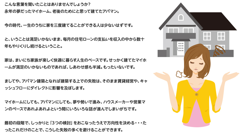 こんな言葉を聞いたことはありませんでしょうか？
永年の夢だったマイホーム、老後のためにと思って建てたアパマン。
今の時代、一生のうちに家を三度建てることができる人は少ないはずです。
と、いうことは満足いかないまま、毎月の住宅ローンの支払いを収入の中から数十年もやりくりし続けるということ。家は、まいにち家族が楽しく快適に暮らす人生のベースです。せっかく建てたマイホームが満足のいかないものであれば、しあわせ感も半減。もったいないです。
ましてや、アパマン建築となれば建築する上での失敗は、そのまま賃貸経営や、キャッシュフローにダイレクトに影響を及ぼします。
マイホームにしても、アパマンにしても、夢や勢いで進み、ハウスメーカーや営業マンのペースであれよあれよという間にいろいろな話が進んでしまいがちです。
最初の段階で、しっかりと「３つの検討」をおこなったうえで方向性を決める・・・たったこれだけのことで、こうした失敗の多くを避けることができます。