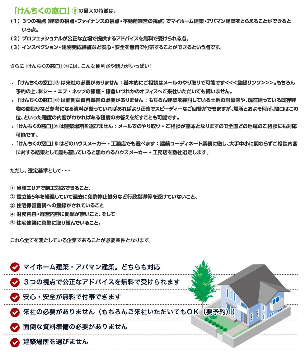 「けんちくの窓口」®の最大の特徴は、
（１）３つの視点（建築の視点・ファイナンスの視点・不動産経営の視点）でマイホーム建築・アパマン建築をとらえることができるという点。
（２）プロフェッショナルが公正な立場で提供するアドバイスを無料で受けられる点。
（３）インスペクション・建物完成保証など安心・安全を無料で付帯することができるという点です。

さらに「けんちくの窓口」®には、こんな便利さや魅力がいっぱい！
・ 「けんちくの窓口」®は来社の必要がありません：基本的にご相談はメールのやり取りで可能です＜＜＜登録リンク＞＞＞。もちろん予約の上、㈱シー・エフ・ネッツの銀座・鎌倉いづれかのオフィスへご来社いただいても構いません。
・ 「けんちくの窓口」®は面倒な資料準備の必要がありません：もちろん建築を検討している土地の測量図や、現在建っている既存建物の間取りなど参考になる資料が整っていればあればより正確でスピーディーなご回答ができますが、場所とおよそ何㎡、間口はこの位、といった程度の内容がわかればある程度のお答えをだすことも可能です。
・ 「けんちくの窓口」®は建築場所を選びません：メールでのやり取り・ご相談が基本となりますので全国どの地域のご相談にも対応可能です。
・ 「けんちくの窓口」®はどのハウスメーカー・工務店でも選べます：建築コーディネート業務に徹し、大手中小に関わらずご相談内容に対する結果として最も適していると思われるハウスメーカー・工務店を数社選定します。ただし、選定基準として・・・
①当該エリアで施工対応できること、
②設立後5年を経過していて過去に免許停止処分など行政指導等を受けていないこと、
③住宅保証機構への登録がされていること
④財務内容・経営内容に問題が無いこと、そして
⑤住宅建築に真摯に取り組んでいること。
これら全てを満たしている企業であることが必要条件となります。
