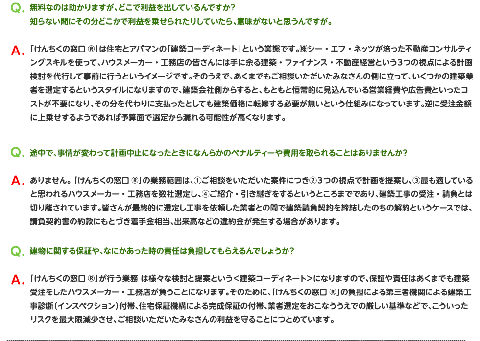 無料なのは助かりますが、どこで利益を出しているんですか？
知らない間にその分どこかで利益を乗せられたりしていたら、意味がないと思うんですが。

「けんちくの窓口®」は住宅とアパマンの「建築コーディネート」という業態です。㈱シー・エフ・ネッツが培った不動産コンサルティングスキルを使って、ハウスメーカー・工務店の皆さんには手に余る建築・ファイナンス・不動産経営という３つの視点による計画検討を代行して事前に行うというイメージです。そのうえで、あくまでもご相談いただいたみなさんの側に立って、いくつかの建築業者を選定するというスタイルになりますので、建築会社側からすると、もともと恒常的に見込んでいる営業経費や広告費といったコストが不要になり、その分を代わりに支払ったとしても建築価格に転嫁する必要が無いという仕組みになっています。逆に受注金額に上乗せするようであれば予算面で選定から漏れる可能性が高くなります。

途中で、事情が変わって計画中止になったときになんらかのペナルティーや費用を取られることはありませんか？

ありません。 「けんちくの窓口®」の業務範囲は、①ご相談をいただいた案件につき②３つの視点で計画を提案し、③最も適していると思われるハウスメーカー・工務店を数社選定し、④ご紹介・引き継ぎをするというところまでであり、建築工事の受注・請負とは切り離されています。皆さんが最終的に選定し工事を依頼した業者との間で建築請負契約を締結したのちの解約というケースでは、請負契約書の約款にもとづき着手金相当、出来高などの違約金が発生する場合があります。


建物に関する保証や、なにかあった時の責任は負担してもらえるんでしょうか？

「けんちくの窓口®」が行う業務 は様々な検討と提案という＜建築コーディネート＞になりますので、保証や責任はあくまでも建築受注をしたハウスメーカー・工務店が負うことになります。そのために、「けんちくの窓口®」の負担による第三者機関による建築工事診断（インスペクション）付帯、住宅保証機構による完成保証の付帯、業者選定をおこなううえでの厳しい基準などで、こういったリスクを最大限減少させ、ご相談いただいたみなさんの利益を守ることにつとめています。